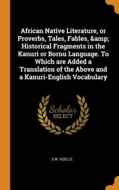 Cover for S W Koelle · African Native Literature, or Proverbs, Tales, Fables, &amp; Historical Fragments in the Kanuri or Bornu Language. to Which Are Added a Translation of the Above and a Kanuri-English Vocabulary (Hardcover Book) (2018)