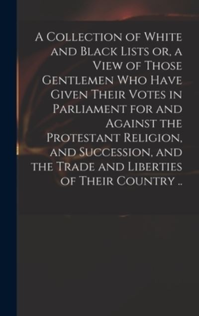 Cover for Anonymous · A Collection of White and Black Lists or, a View of Those Gentlemen Who Have Given Their Votes in Parliament for and Against the Protestant Religion, and Succession, and the Trade and Liberties of Their Country .. (Hardcover Book) (2021)