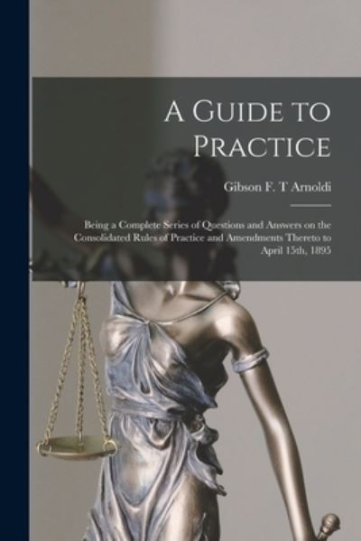 Cover for Gibson F T Arnoldi · A Guide to Practice [microform]: Being a Complete Series of Questions and Answers on the Consolidated Rules of Practice and Amendments Thereto to April 15th, 1895 (Pocketbok) (2021)