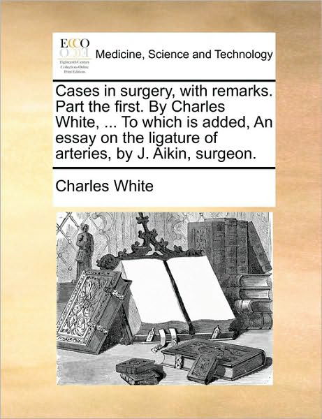 Cases in Surgery, with Remarks. Part the First. by Charles White, ... to Which is Added, an Essay on the Ligature of Arteries, by J. Aikin, Surgeon. - Charles White - Books - Gale Ecco, Print Editions - 9781170569641 - May 29, 2010