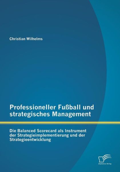Professioneller Fussball Und Strategisches Management: Die Balanced Scorecard Als Instrument Der Strategieimplementierung Und Der Strategieentwicklung - Christian Wilhelms - Books - Diplomica Verlag GmbH - 9783842880641 - August 28, 2014