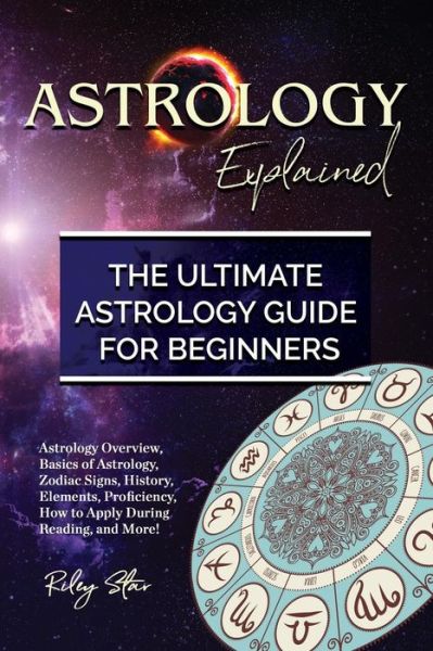 Cover for Riley Star · Astrology Explained : Astrology Overview, Basics of Astrology, Zodiac Signs, History, Elements, Proficiency, How to Apply During Reading, and More! The Ultimate Astrology Guide for Beginners (Paperback Book) (2018)