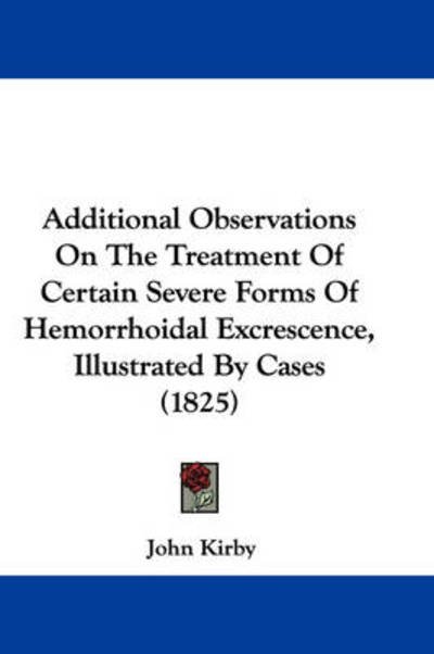 Additional Observations on the Treatment of Certain Severe Forms of Hemorrhoidal Excrescence, Illustrated by Cases (1825) - John Kirby - Bøger - Kessinger Publishing - 9781437473643 - 13. januar 2009