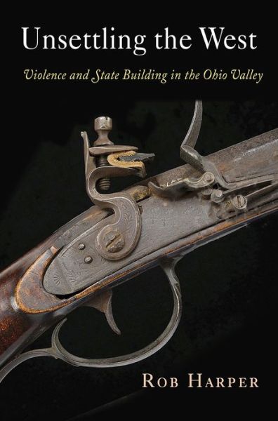 Cover for Rob Harper · Unsettling the West: Violence and State Building in the Ohio Valley - Early American Studies (Hardcover Book) (2018)