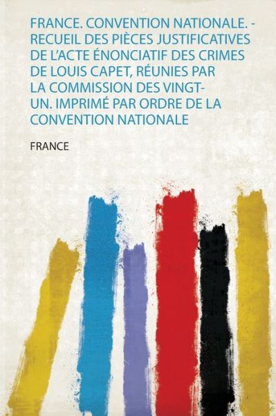 France. Convention Nationale. - Recueil Des Pieces Justificatives De L'acte Enonciatif Des Crimes De Louis Capet, Reunies Par La Commission Des Vingt-Un. Imprime Par Ordre De La Convention Nationale - France - Books - HardPress Ltd - 9780461549645 - August 8, 2019