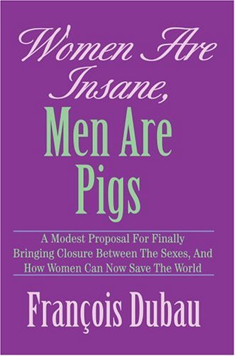 Women Are Insane, men Are Pigs: a Modest Proposal for Finally Bringing Closure Between the Sexes, and How Women Can Now Save the World - Francois Dubau - Kirjat - iUniverse, Inc. - 9780595666645 - maanantai 13. syyskuuta 2004