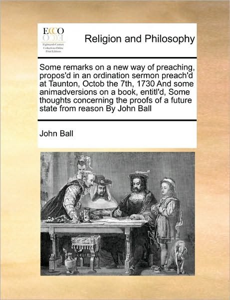 Some Remarks on a New Way of Preaching, Propos'd in an Ordination Sermon Preach'd at Taunton, Octob the 7th, 1730 and  Some  Animadversions on a Book, ... of a Future State from Reason by John Ball - John Ball - Boeken - Gale ECCO, Print Editions - 9781170171646 - 13 september 2010