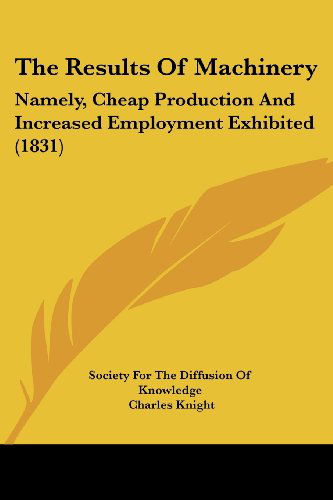 The Results of Machinery: Namely, Cheap Production and Increased Employment Exhibited (1831) - Charles Knight - Books - Kessinger Publishing, LLC - 9781437104646 - October 1, 2008