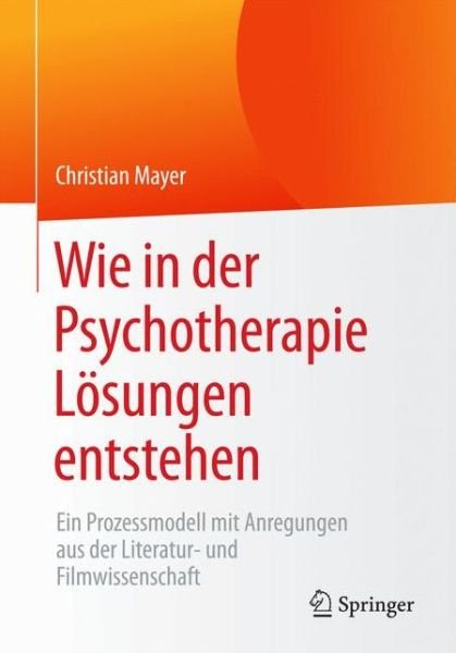 Cover for Christian Mayer · Wie in Der Psychotherapie Loesungen Entstehen: Ein Prozessmodell Mit Anregungen Aus Der Literatur- Und Filmwissenschaft (Paperback Book) [1. Aufl. 2017 edition] (2016)