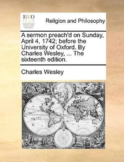 A Sermon Preach'd on Sunday, April 4, 1742; Before the University of Oxford. by Charles Wesley, ... the Sixteenth Edition. - Charles Wesley - Books - Gale Ecco, Print Editions - 9781171081647 - June 24, 2010