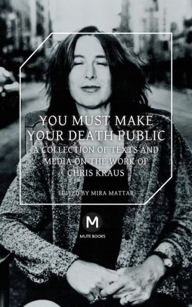 You Must Make Your Death Public: A Collection of Texts and Media on the Work of Chris Kraus - Chris Kraus - Books - Mute Publishing Ltd - 9781906496647 - August 12, 2015