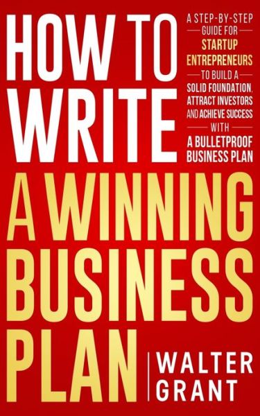 Cover for Walter Grant · How to Write a Winning Business Plan: A Step-by-Step Guide for Startup Entrepreneurs to Build a Solid Foundation, Attract Investors and Achieve Success with a Bulletproof Business Plan - Business 101 (Paperback Book) (2020)