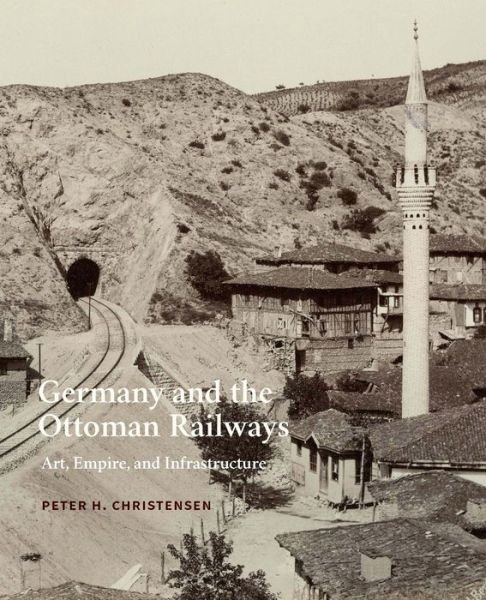 Cover for Peter H. Christensen · Germany and the Ottoman Railways: Art, Empire, and Infrastructure (Innbunden bok) (2017)