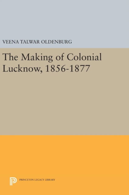 Cover for Veena Talwar Oldenburg · The Making of Colonial Lucknow, 1856-1877 - Princeton Legacy Library (Hardcover Book) (2016)