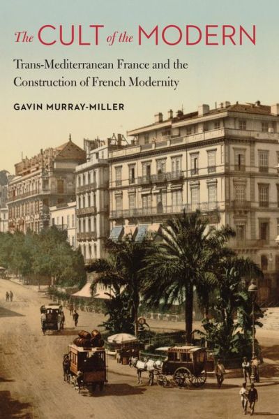 Cover for Gavin Murray-Miller · The Cult of the Modern: Trans-Mediterranean France and the Construction of French Modernity - France Overseas: Studies in Empire and Decolonization (Hardcover Book) (2017)