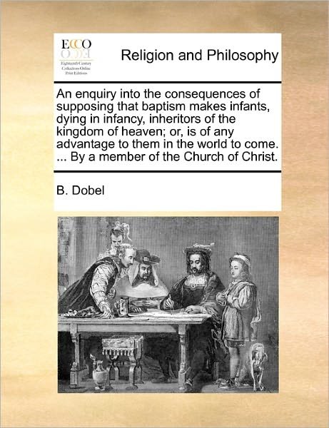 Cover for B Dobel · An Enquiry into the Consequences of Supposing That Baptism Makes Infants, Dying in Infancy, Inheritors of the Kingdom of Heaven; Or, is of Any Advantage (Taschenbuch) (2010)