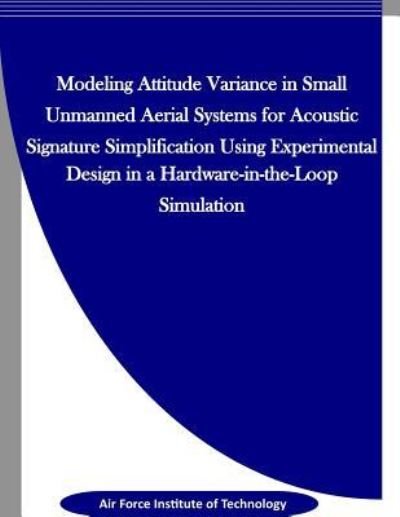 Cover for Air Force Institute of Technology · Modeling Attitude Variance for Acoustic Signature Simplification in Small UASS using a Designed Experiment in a Hardware-in-the-Loop Simulation (Paperback Book) (2016)