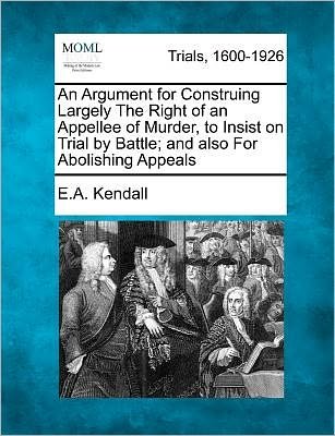 Cover for E a Kendall · An Argument for Construing Largely the Right of an Appellee of Murder, to Insist on Trial by Battle; and Also for Abolishing Appeals (Paperback Book) (2012)