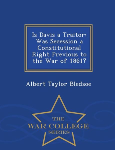 Is Davis a Traitor: Was Secession a Constitutional Right Previous to the War of 1861? - War College Series - Albert Taylor Bledsoe - Książki - War College Series - 9781296097653 - 17 lutego 2015