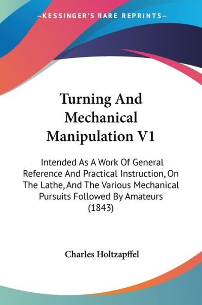 Turning and Mechanical Manipulation V1: Intended As a Work of General Reference and Practical Instruction, on the Lathe, and the Various Mechanical Pu - Charles Holtzapffel - Books - Kessinger Publishing - 9781437357653 - December 10, 2008