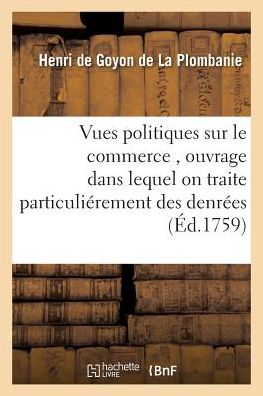 Cover for De Goyon De La Plombanie · Vues Politiques Sur Le Commerce, Ouvrage Dans Lequel on Traite Particulierement Des Denrees (Paperback Book) (2016)