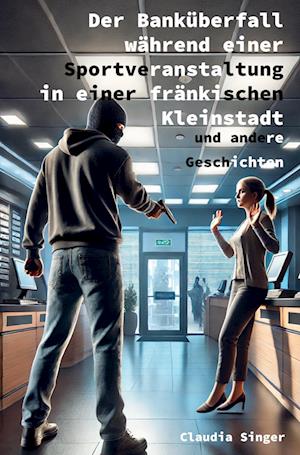 Cover for Claudia Singer · Der Banküberfall während einer Sportveranstaltung in einer fränkischen Kleinstadt und andere Geschichten (Book) (2024)