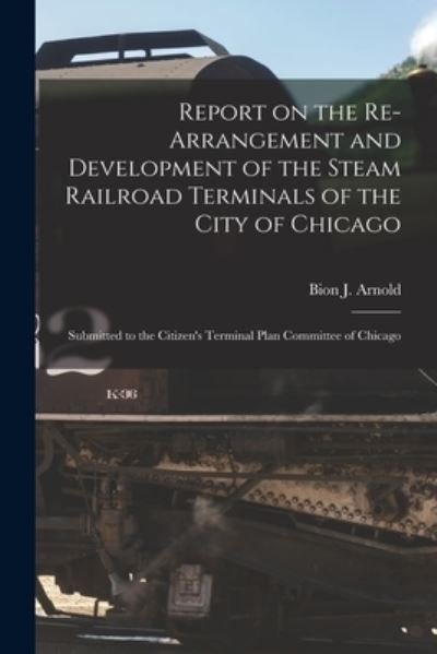 Cover for Bion J Arnold · Report on the Re-arrangement and Development of the Steam Railroad Terminals of the City of Chicago: Submitted to the Citizen's Terminal Plan Committee of Chicago (Paperback Book) (2021)