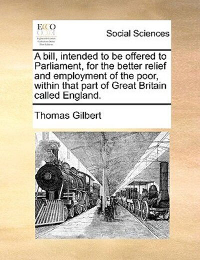 Cover for Thomas Gilbert · A Bill, Intended to Be Offered to Parliament, for the Better Relief and Employment of the Poor, Within That Part of Great Britain Called England. (Paperback Book) (2010)