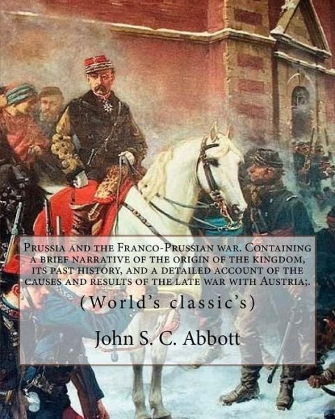 Cover for John S. C. Abbott · Prussia and the Franco-Prussian war. Containing a brief narrative of the origin of the kingdom, its past history, and a detailed account of the causes ... of King William and Count von Bismarck (Paperback Book) (2017)
