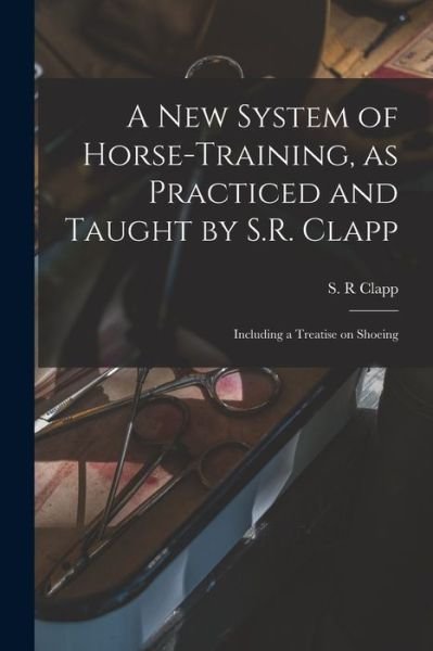 Cover for S R Clapp · A New System of Horse-training, as Practiced and Taught by S.R. Clapp; Including a Treatise on Shoeing (Pocketbok) (2021)