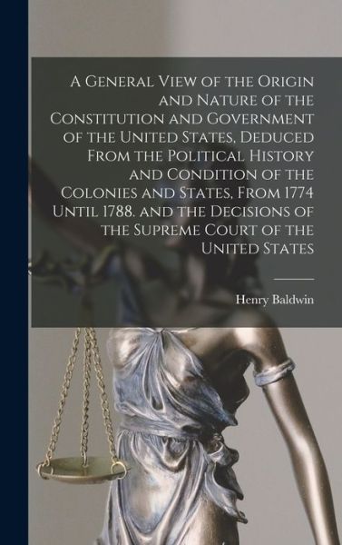 Cover for Henry Baldwin · General View of the Origin and Nature of the Constitution and Government of the United States, Deduced from the Political History and Condition of the Colonies and States, from 1774 until 1788. and the Decisions of the Supreme Court of the United States (Book) (2022)