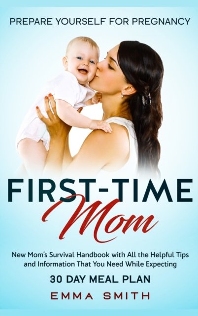 Cover for Emma Smith · First-Time Mom: Prepare Yourself for Pregnancy: New Mom's Survival Handbook with All the Helpful Tips and Information That You Need While Expecting + 30 Day Meal Plan for Pregnancy (Hardcover Book) (2020)
