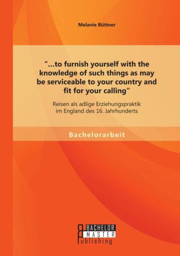 Cover for Melanie Buttner · ...to furnish yourself with the knowledge of such things as may be serviceable to your country and fit for your calling: Reisen als adlige Erziehungspraktik im England des 16. Jahrhunderts (Paperback Book) [German edition] (2014)