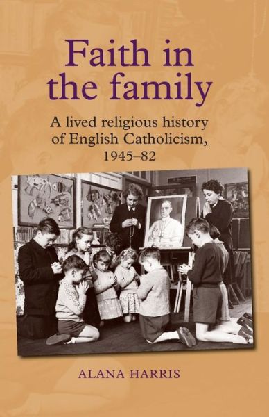 Faith in the Family: A Lived Religious History of English Catholicism, 1945–82 - Alana Harris - Książki - Manchester University Press - 9781784993658 - 6 kwietnia 2016