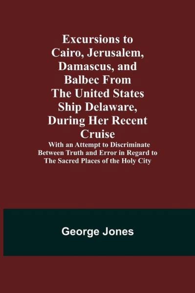 Excursions to Cairo, Jerusalem, Damascus, and Balbec From the United States Ship Delaware, During Her Recent Cruise; With an Attempt to Discriminate Between Truth and Error in Regard to the Sacred Places of the Holy City - George Jones - Kirjat - Alpha Edition - 9789355340658 - perjantai 8. lokakuuta 2021