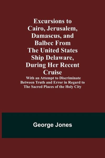 Excursions to Cairo, Jerusalem, Damascus, and Balbec From the United States Ship Delaware, During Her Recent Cruise; With an Attempt to Discriminate Between Truth and Error in Regard to the Sacred Places of the Holy City - George Jones - Bøger - Alpha Edition - 9789355340658 - 8. oktober 2021