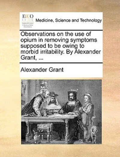 Cover for Alexander Grant · Observations on the Use of Opium in Removing Symptoms Supposed to Be Owing to Morbid Irritability. by Alexander Grant, ... (Paperback Book) (2010)