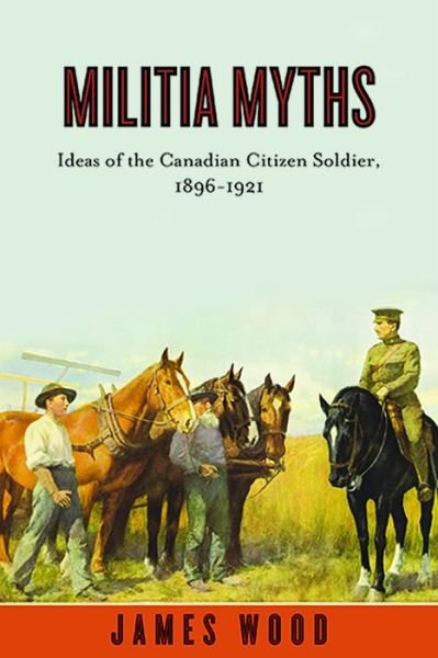 Militia Myths: Ideas of the Canadian Citizen Soldier, 1896-1921 - Studies in Canadian Military History - James Wood - Kirjat - University of British Columbia Press - 9780774817660 - maanantai 1. marraskuuta 2010