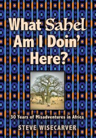 Cover for Steve Wisecarver · What Sahel Am I Doin' Here?: 30 Years of Misadventures in Africa (Hardcover Book) (2018)
