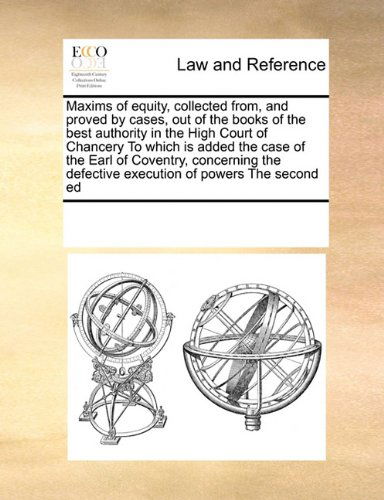 Maxims of Equity, Collected From, and Proved by Cases, out of the Books of the Best Authority in the High Court of Chancery to Which is Added the Case ... Defective Execution of Powers   the Second Ed - See Notes Multiple Contributors - Books - Gale ECCO, Print Editions - 9780699120661 - September 17, 2010