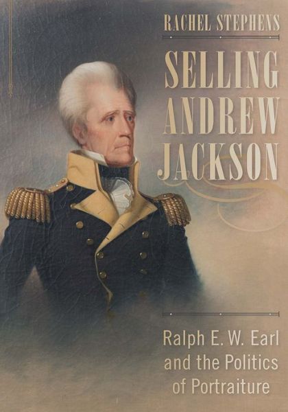 Cover for Rachel Stephens · Selling Andrew Jackson: Ralph E. W. Earl and the Politics of Portraiture (Hardcover Book) (2018)