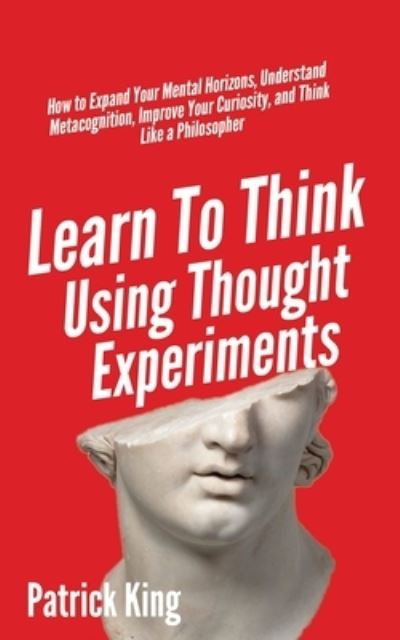 Learn To Think Using Thought Experiments: How to Expand Your Mental Horizons, Understand Metacognition, Improve Your Curiosity, and Think Like a Philosopher - Patrick King - Bøger - Pkcs Media, Inc. - 9781647431662 - 18. maj 2020