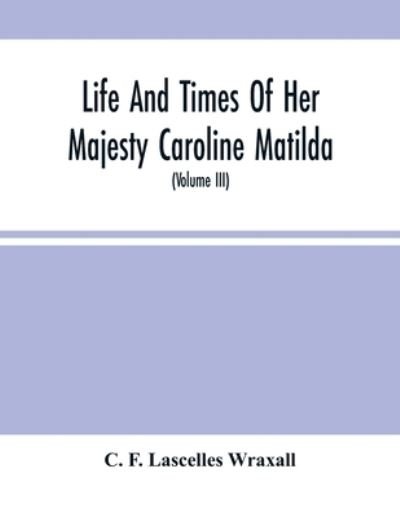 Cover for C F Lascelles Wraxall · Life And Times Of Her Majesty Caroline Matilda, Queen Of Denmark And Norway, And Sister Of H. M. George Iii Of England, From Family Documents And Private State Archives (Volume Iii) (Pocketbok) (2021)