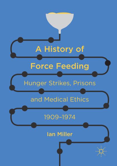 A History of Force Feeding: Hunger Strikes, Prisons and Medical Ethics, 1909-1974 - Ian Miller - Books - Springer International Publishing AG - 9783319809663 - June 9, 2018