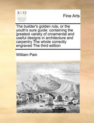 Cover for William Pain · The Builder's Golden Rule, or the Youth's Sure Guide: Containing the Greatest Variety of Ornamental and Useful Designs in Architecture and Carpentry the W (Paperback Book) (2010)