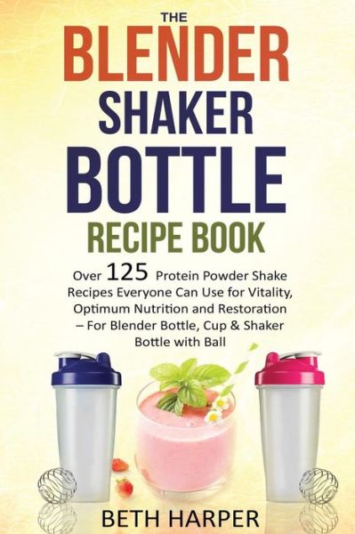 Cover for Beth Harper · The Blender Shaker Bottle Recipe Book: over 125 Protein Powder Shake Recipes Everyone Can Use for Vitality, Optimum Nutrition and Restoration-for Blender (Paperback Book) (2015)