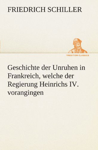 Geschichte Der Unruhen in Frankreich, Welche Der Regierung Heinrichs Iv. Vorangingen. (Tredition Classics) (German Edition) - Friedrich Schiller - Books - tredition - 9783842413665 - May 7, 2012