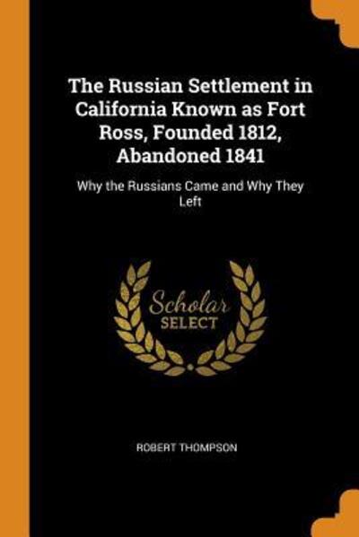 The Russian Settlement in California Known as Fort Ross, Founded 1812, Abandoned 1841: Why the Russians Came and Why They Left - Robert Thompson - Bücher - Franklin Classics Trade Press - 9780353164666 - 10. November 2018