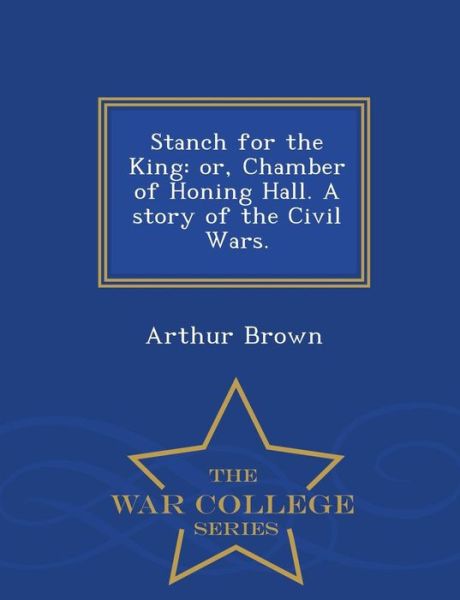 Stanch for the King: Or, Chamber of Honing Hall. a Story of the Civil Wars. - War College Series - Arthur Brown - Livros - War College Series - 9781298017666 - 14 de fevereiro de 2015