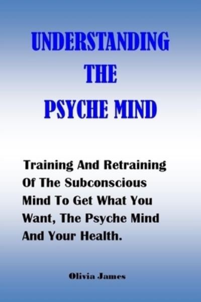 Cover for Olivia James · Understanding the Psyche Mind: Training And Retraining Of The Subconscious Mind To Get What You Want, The Psyche Mind And Your Health. (Taschenbuch) (2021)